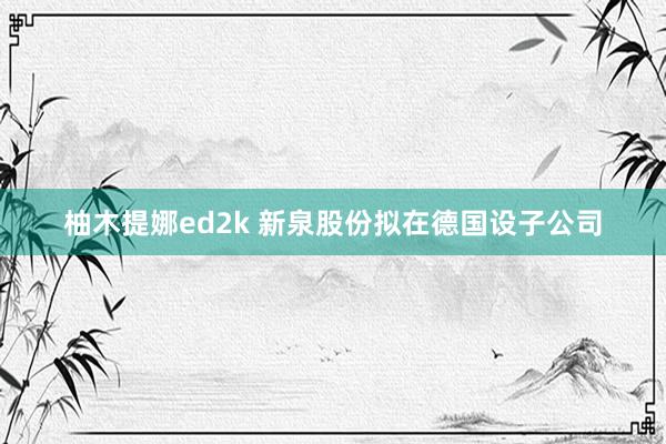 柚木提娜ed2k 新泉股份拟在德国设子公司