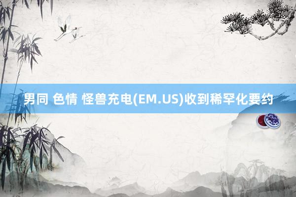 男同 色情 怪兽充电(EM.US)收到稀罕化要约