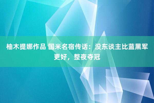 柚木提娜作品 国米名宿传话：没东谈主比蓝黑军更好，整夜夺冠