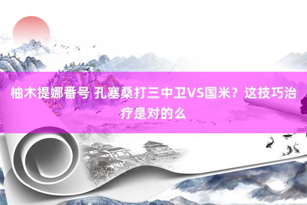 柚木提娜番号 孔塞桑打三中卫VS国米？这技巧治疗是对的么