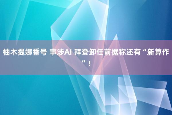 柚木提娜番号 事涉AI 拜登卸任前据称还有“新算作”！