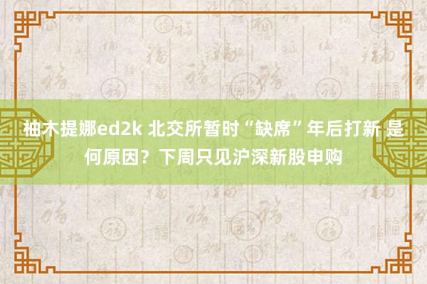 柚木提娜ed2k 北交所暂时“缺席”年后打新 是何原因？下周只见沪深新股申购