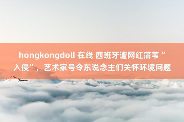 hongkongdoll 在线 西班牙遭网红蒲苇“入侵”，艺术家号令东说念主们关怀环境问题