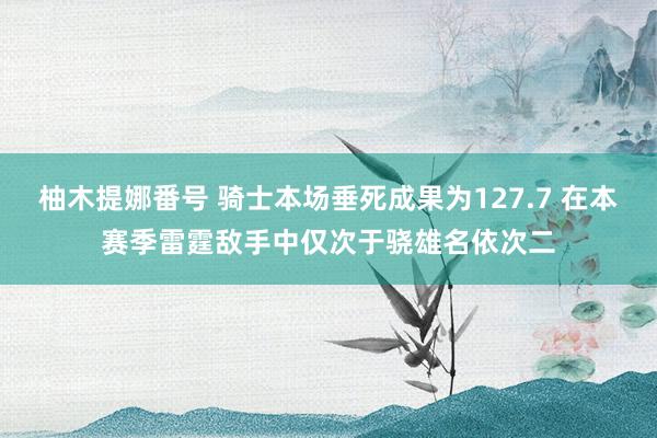 柚木提娜番号 骑士本场垂死成果为127.7 在本赛季雷霆敌手中仅次于骁雄名依次二