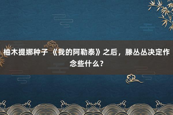 柚木提娜种子 《我的阿勒泰》之后，滕丛丛决定作念些什么？