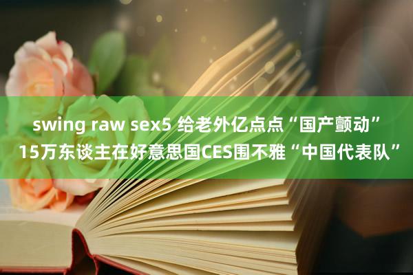 swing raw sex5 给老外亿点点“国产颤动” 15万东谈主在好意思国CES围不雅“中国代表队”