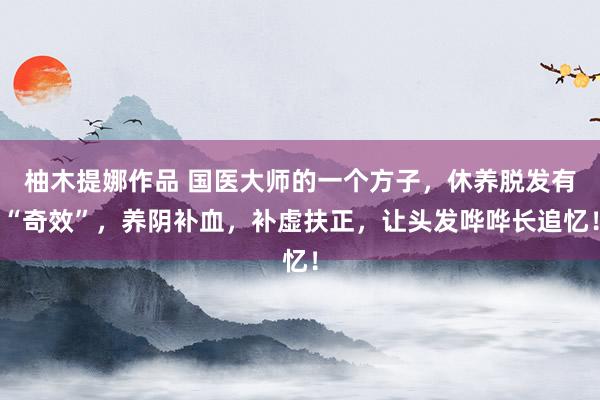 柚木提娜作品 国医大师的一个方子，休养脱发有“奇效”，养阴补血，补虚扶正，让头发哗哗长追忆！