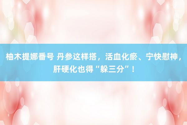 柚木提娜番号 丹参这样搭，活血化瘀、宁快慰神，肝硬化也得“躲三分”！