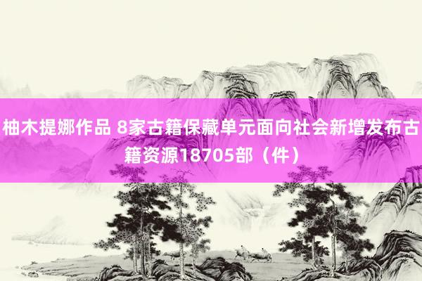 柚木提娜作品 8家古籍保藏单元面向社会新增发布古籍资源18705部（件）