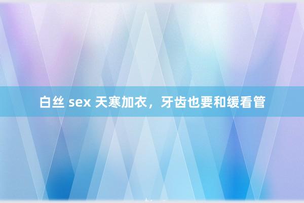 白丝 sex 天寒加衣，牙齿也要和缓看管