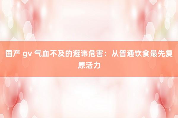 国产 gv 气血不及的避讳危害：从普通饮食最先复原活力