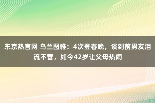 东京热官网 乌兰图雅：4次登春晚，谈到前男友泪流不啻，如今42岁让父母热闹