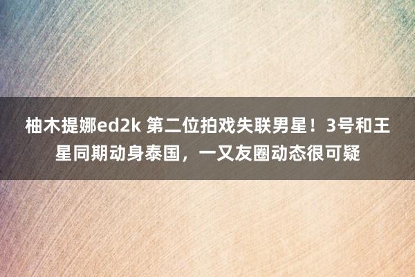 柚木提娜ed2k 第二位拍戏失联男星！3号和王星同期动身泰国，一又友圈动态很可疑