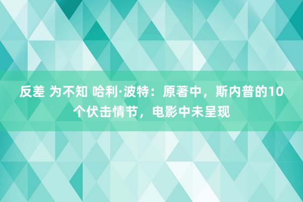 反差 为不知 哈利·波特：原著中，斯内普的10个伏击情节，电影中未呈现