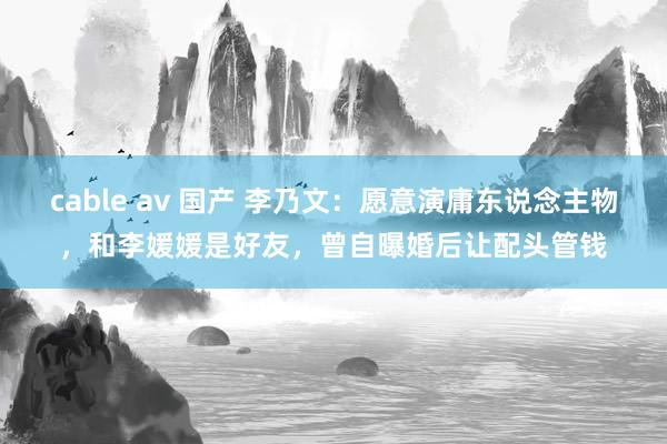 cable av 国产 李乃文：愿意演庸东说念主物，和李媛媛是好友，曾自曝婚后让配头管钱