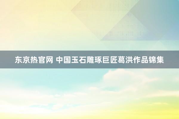 东京热官网 中国玉石雕琢巨匠葛洪作品锦集