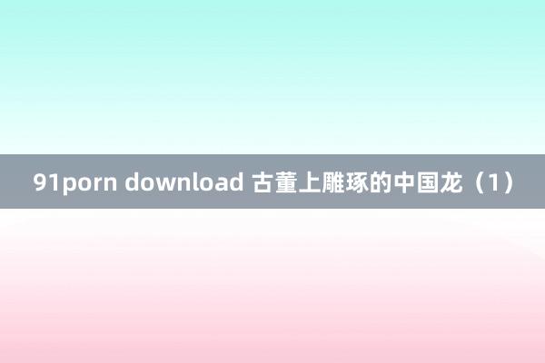 91porn download 古董上雕琢的中国龙（1）