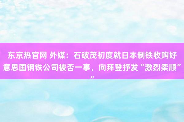 东京热官网 外媒：石破茂初度就日本制铁收购好意思国钢铁公司被否一事，向拜登抒发“激烈柔顺”