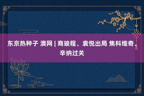 东京热种子 澳网 | 商竣程、袁悦出局 焦科维奇、辛纳过关