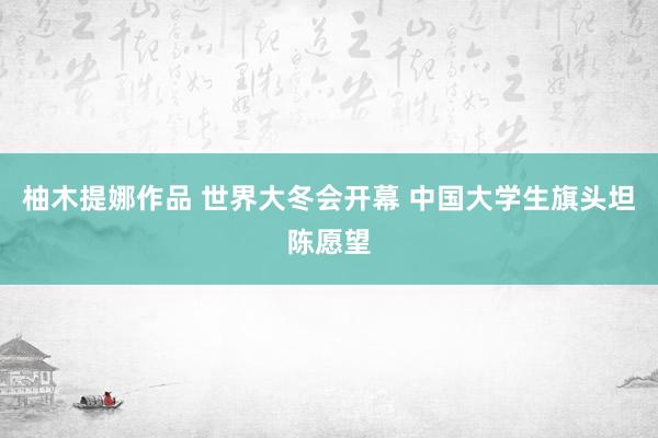 柚木提娜作品 世界大冬会开幕 中国大学生旗头坦陈愿望