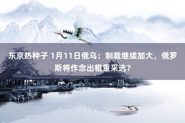 东京热种子 1月11日俄乌：制裁继续加大，俄罗斯将作念出粗重采选？