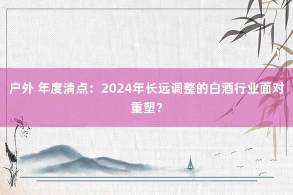 户外 年度清点：2024年长远调整的白酒行业面对重塑？