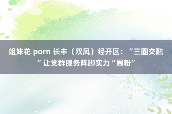 姐妹花 porn 长丰（双凤）经开区：“三圈交融”让党群服务阵脚实力“圈粉”