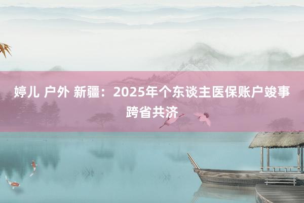 婷儿 户外 新疆：2025年个东谈主医保账户竣事跨省共济