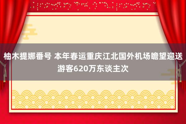 柚木提娜番号 本年春运重庆江北国外机场瞻望迎送游客620万东谈主次