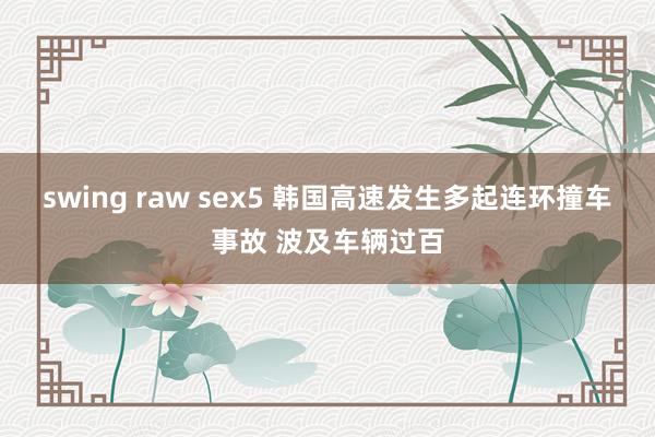 swing raw sex5 韩国高速发生多起连环撞车事故 波及车辆过百