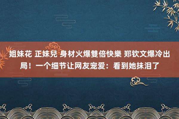 姐妹花 正妹兒 身材火爆雙倍快樂 郑钦文爆冷出局！一个细节让网友宠爱：看到她抺泪了