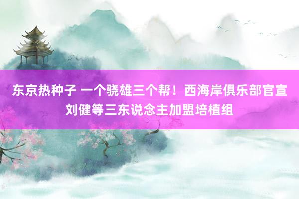 东京热种子 一个骁雄三个帮！西海岸俱乐部官宣刘健等三东说念主加盟培植组