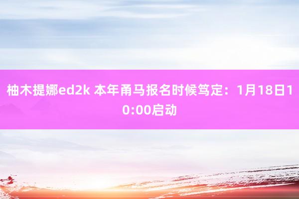 柚木提娜ed2k 本年甬马报名时候笃定：1月18日10:00启动