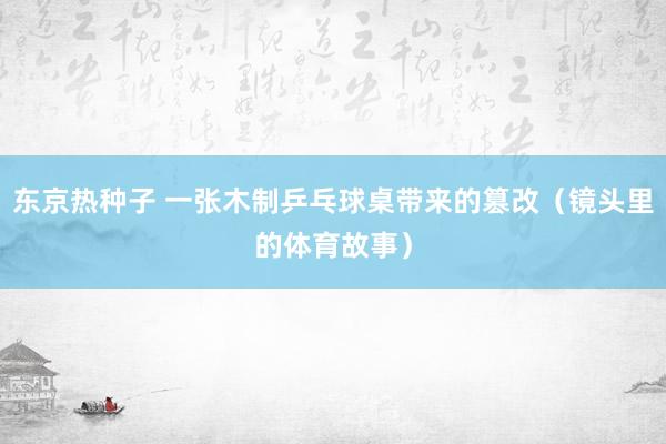 东京热种子 一张木制乒乓球桌带来的篡改（镜头里的体育故事）