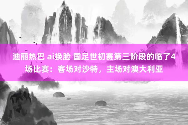 迪丽热巴 ai换脸 国足世初赛第三阶段的临了4场比赛：客场对沙特，主场对澳大利亚