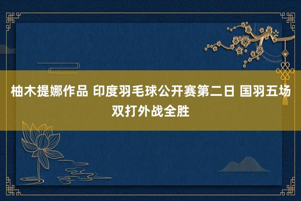 柚木提娜作品 印度羽毛球公开赛第二日 国羽五场双打外战全胜