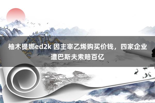 柚木提娜ed2k 因主宰乙烯购买价钱，四家企业遭巴斯夫索赔百亿