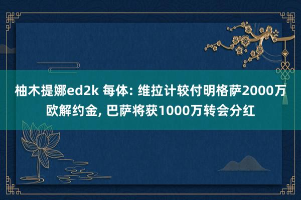 柚木提娜ed2k 每体: 维拉计较付明格萨2000万欧解约金， 巴萨将获1000万转会分红